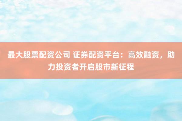 最大股票配资公司 证券配资平台：高效融资，助力投资者开启股市新征程