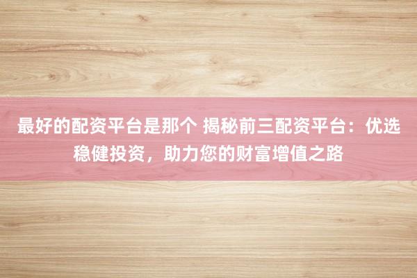 最好的配资平台是那个 揭秘前三配资平台：优选稳健投资，助力您的财富增值之路