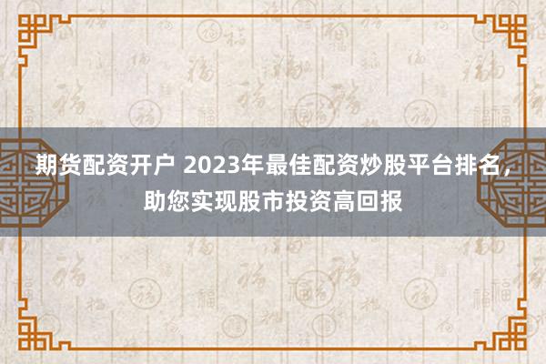 期货配资开户 2023年最佳配资炒股平台排名，助您实现股市投资高回报