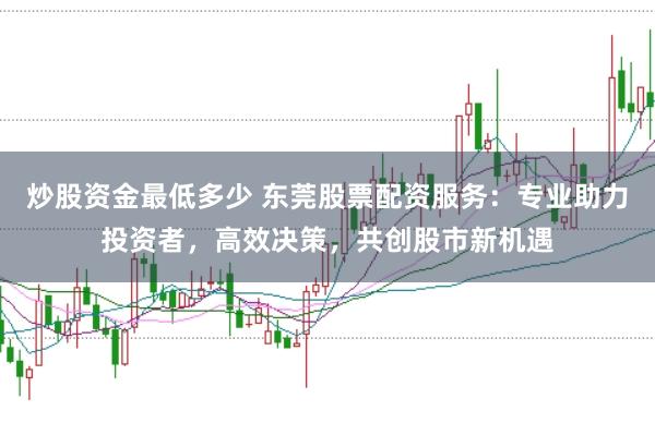 炒股资金最低多少 东莞股票配资服务：专业助力投资者，高效决策，共创股市新机遇