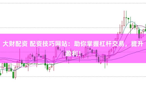 大财配资 配资技巧网站：助你掌握杠杆交易，提升盈利！