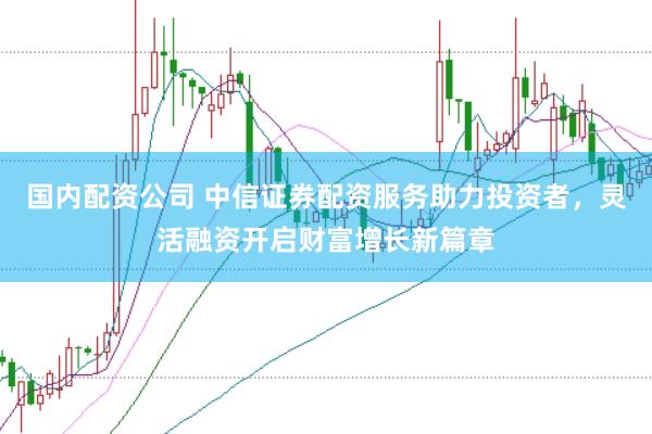 国内配资公司 中信证券配资服务助力投资者，灵活融资开启财富增长新篇章
