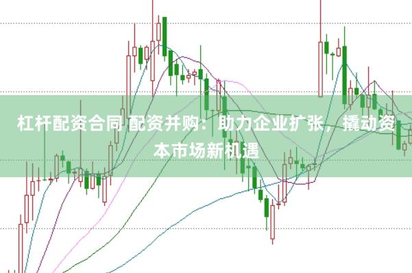 杠杆配资合同 配资并购：助力企业扩张，撬动资本市场新机遇