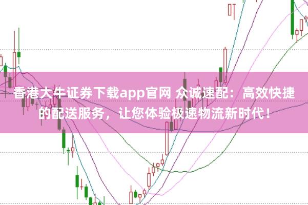 香港大牛证券下载app官网 众诚速配：高效快捷的配送服务，让您体验极速物流新时代！