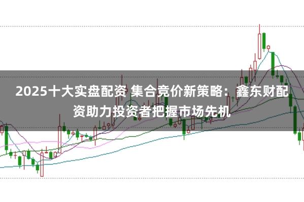 2025十大实盘配资 集合竞价新策略：鑫东财配资助力投资者把握市场先机
