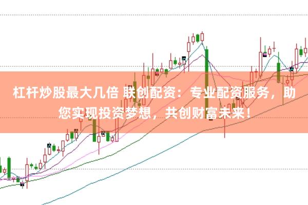 杠杆炒股最大几倍 联创配资：专业配资服务，助您实现投资梦想，共创财富未来！