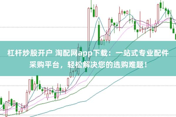 杠杆炒股开户 淘配网app下载：一站式专业配件采购平台，轻松解决您的选购难题！