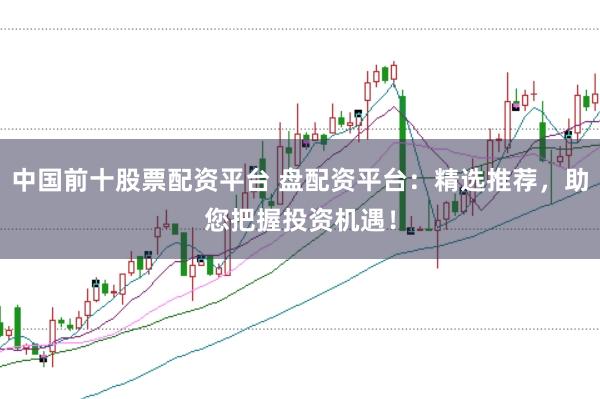 中国前十股票配资平台 盘配资平台：精选推荐，助您把握投资机遇！