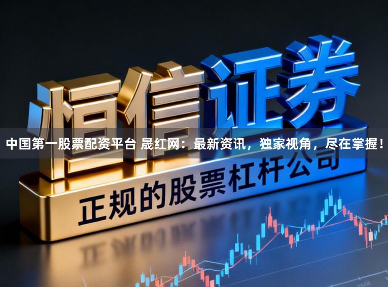 中国第一股票配资平台 晟红网：最新资讯，独家视角，尽在掌握！