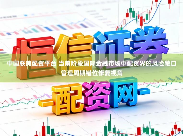 中国联美配资平台 当前阶段国际金融市场中配资界的风险敞口管理周期错位修复视角
