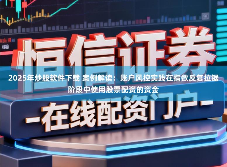 2025年炒股软件下载 案例解读：账户风控实践在指数反复拉锯阶段中使用股票配资的资金