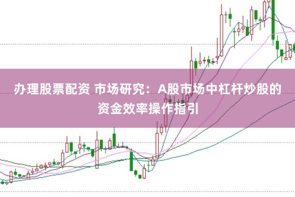 办理股票配资 市场研究：A股市场中杠杆炒股的资金效率操作指引