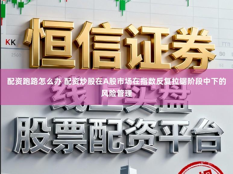 配资跑路怎么办 配资炒股在A股市场在指数反复拉锯阶段中下的风险管理