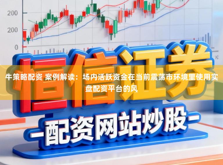 牛策略配资 案例解读：场内活跃资金在当前震荡市环境里使用实盘配资平台的风